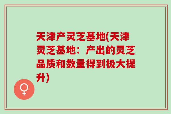 天津产灵芝基地(天津灵芝基地：产出的灵芝品质和数量得到极大提升)