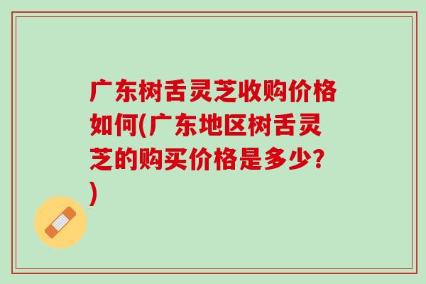 广东树舌灵芝收购价格如何(广东地区树舌灵芝的购买价格是多少？)