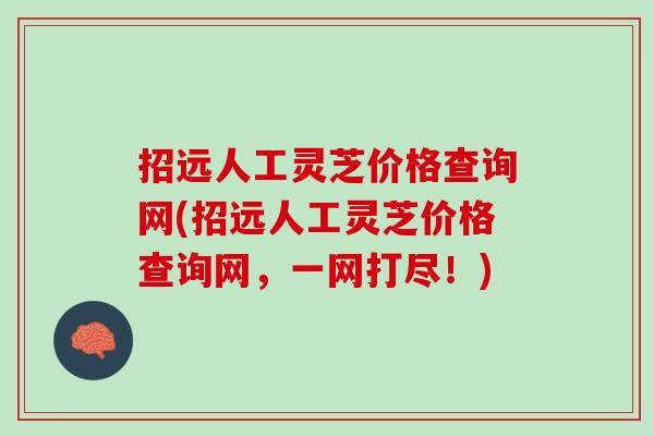招远人工灵芝价格查询网(招远人工灵芝价格查询网，一网打尽！)