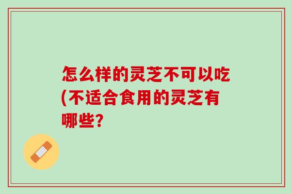 怎么样的灵芝不可以吃(不适合食用的灵芝有哪些？