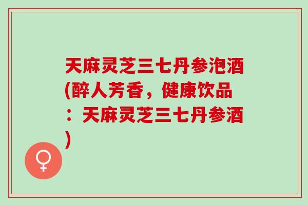 天麻灵芝三七丹参泡酒(醉人芳香，健康饮品：天麻灵芝三七丹参酒)