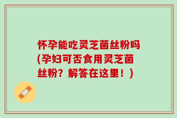 怀孕能吃灵芝菌丝粉吗(孕妇可否食用灵芝菌丝粉？解答在这里！)