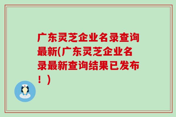 广东灵芝企业名录查询最新(广东灵芝企业名录最新查询结果已发布！)