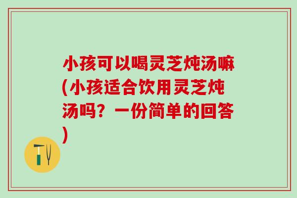 小孩可以喝灵芝炖汤嘛(小孩适合饮用灵芝炖汤吗？一份简单的回答)