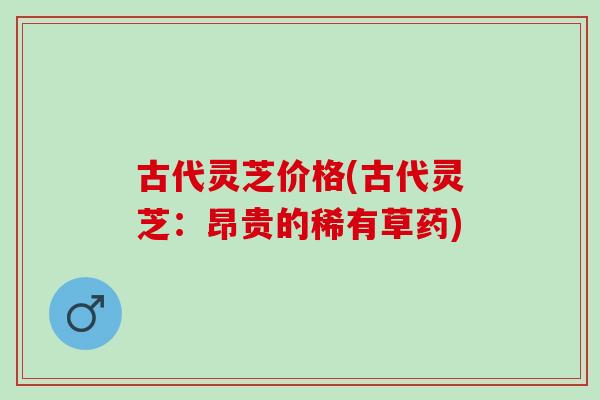 古代灵芝价格(古代灵芝：昂贵的稀有草药)