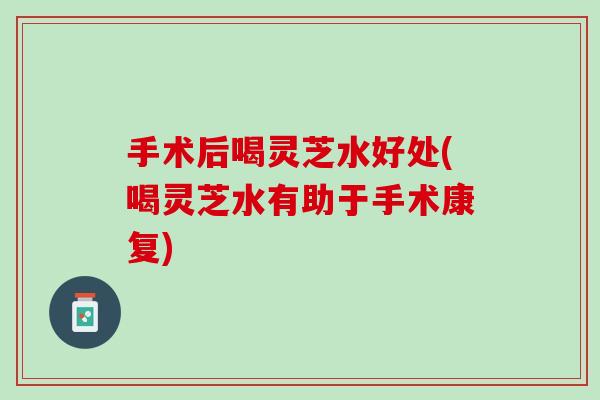 手术后喝灵芝水好处(喝灵芝水有助于手术康复)