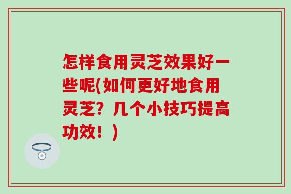 怎样食用灵芝效果好一些呢(如何更好地食用灵芝？几个小技巧提高功效！)