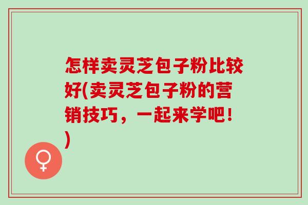 怎样卖灵芝包子粉比较好(卖灵芝包子粉的营销技巧，一起来学吧！)