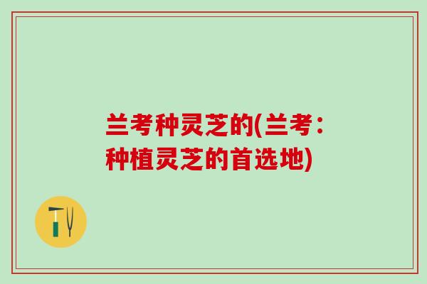 兰考种灵芝的(兰考：种植灵芝的首选地)