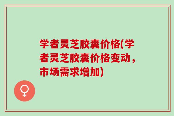 学者灵芝胶囊价格(学者灵芝胶囊价格变动，市场需求增加)