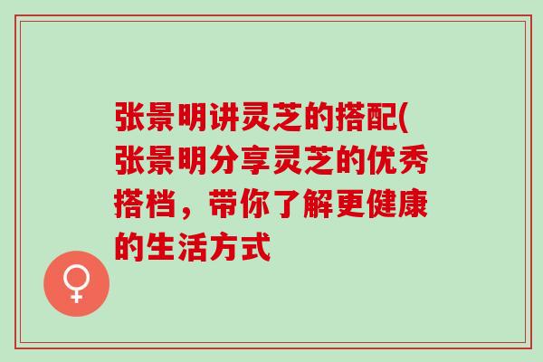 张景明讲灵芝的搭配(张景明分享灵芝的优秀搭档，带你了解更健康的生活方式