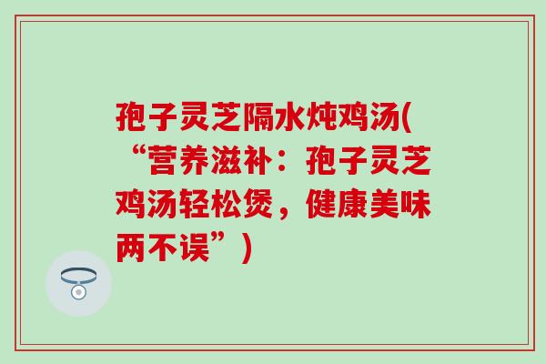 孢子灵芝隔水炖鸡汤(“营养滋补：孢子灵芝鸡汤轻松煲，健康美味两不误”)