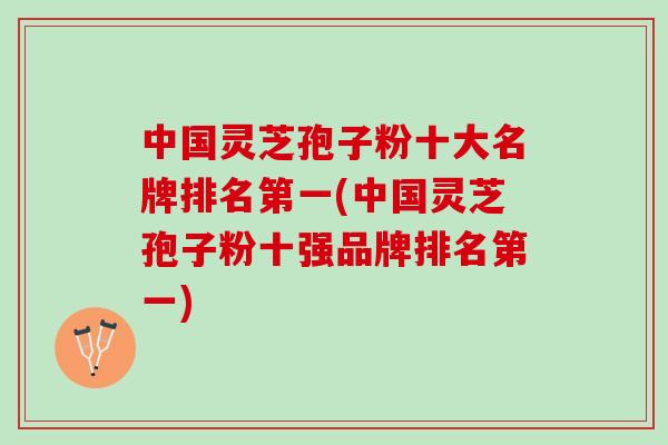 中国灵芝孢子粉十大名牌排名第一(中国灵芝孢子粉十强品牌排名第一)