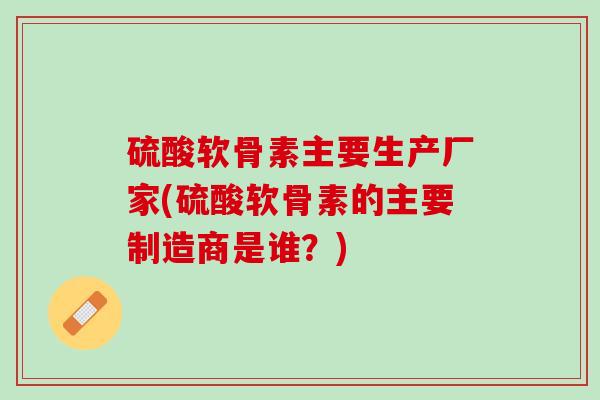 硫酸软骨素主要生产厂家(硫酸软骨素的主要制造商是谁？)