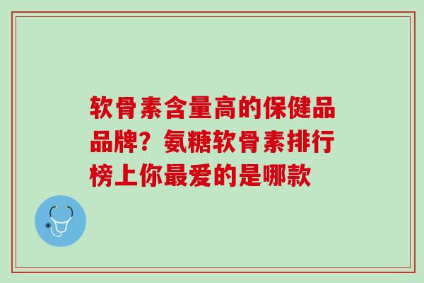 软骨素含量高的保健品品牌？氨糖软骨素排行榜上你最爱的是哪款