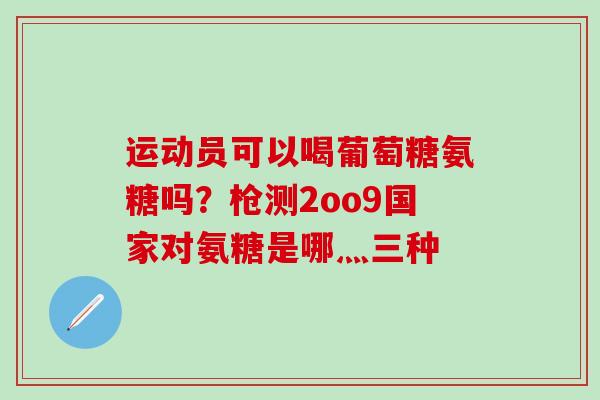 运动员可以喝葡萄糖氨糖吗？枪测2oo9国家对氨糖是哪灬三种