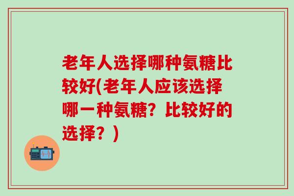 老年人选择哪种氨糖比较好(老年人应该选择哪一种氨糖？比较好的选择？)