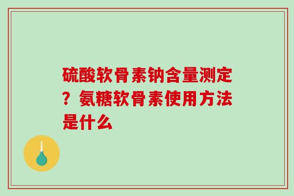 硫酸软骨素钠含量测定？氨糖软骨素使用方法是什么