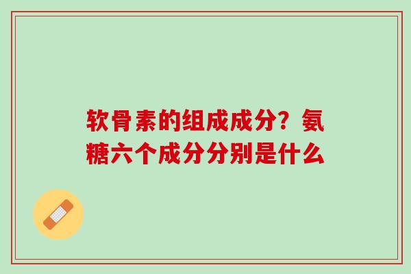软骨素的组成成分？氨糖六个成分分别是什么