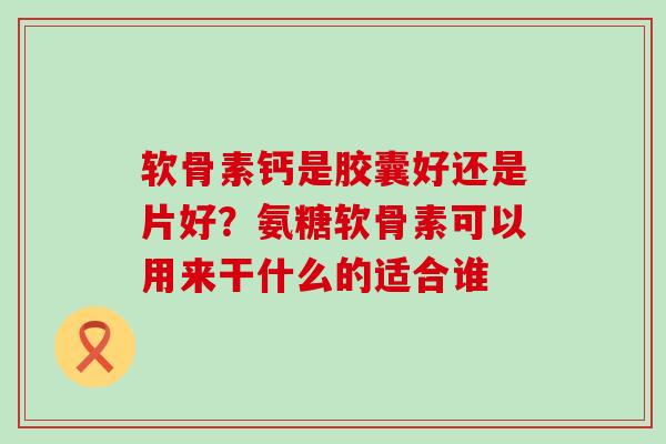 软骨素钙是胶囊好还是片好？氨糖软骨素可以用来干什么的适合谁