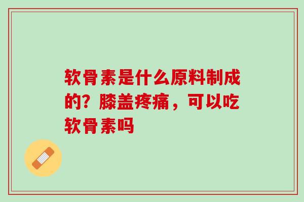 软骨素是什么原料制成的？膝盖疼痛，可以吃软骨素吗