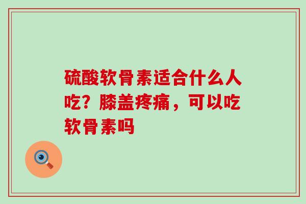 硫酸软骨素适合什么人吃？膝盖疼痛，可以吃软骨素吗