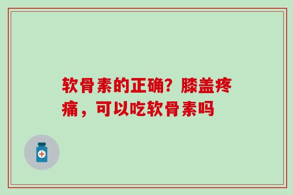 软骨素的正确？膝盖疼痛，可以吃软骨素吗