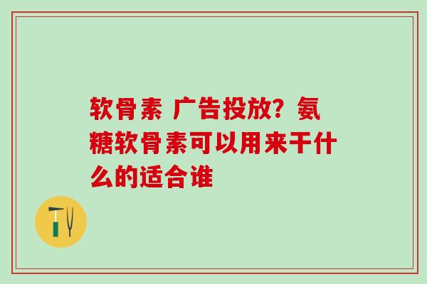 软骨素 广告投放?氨糖软骨素可以用来干什么的适合谁 软骨素 广告投放?氨糖软骨素可以用来干什么的适合谁