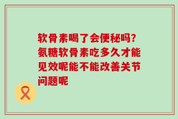 软骨素喝了会便秘吗？氨糖软骨素吃多久才能见效呢能不能改善关节问题呢