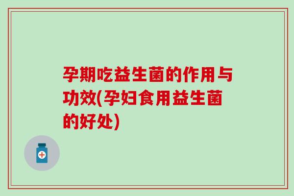 孕期吃益生菌的作用与功效(孕妇食用益生菌的好处)