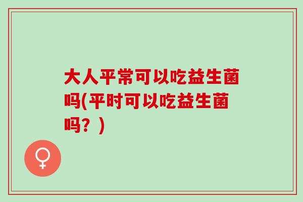 大人平常可以吃益生菌吗(平时可以吃益生菌吗？)