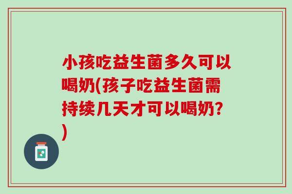 小孩吃益生菌多久可以喝奶(孩子吃益生菌需持续几天才可以喝奶？)