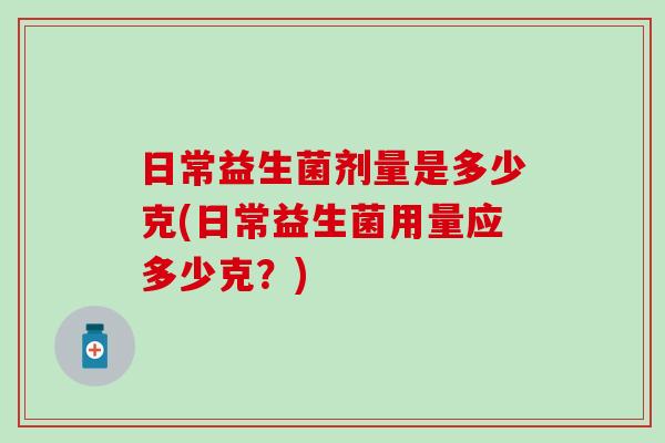 日常益生菌剂量是多少克(日常益生菌用量应多少克？)