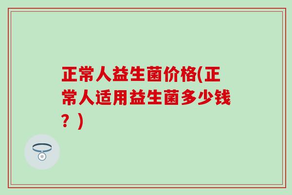正常人益生菌价格(正常人适用益生菌多少钱？)