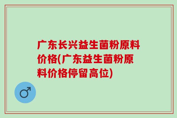 广东长兴益生菌粉原料价格(广东益生菌粉原料价格停留高位)