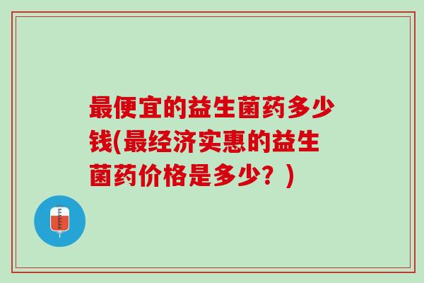 最便宜的益生菌药多少钱(最经济实惠的益生菌药价格是多少？)