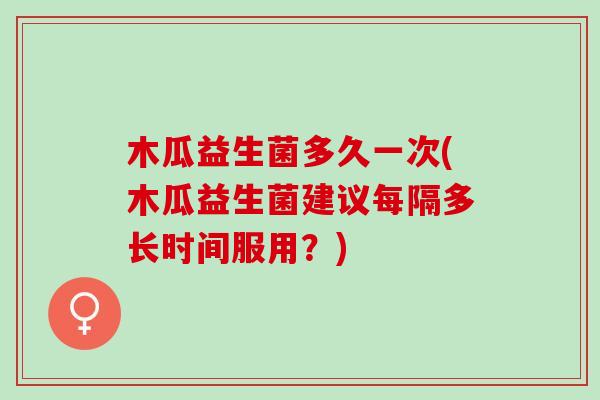 木瓜益生菌多久一次(木瓜益生菌建议每隔多长时间服用？)