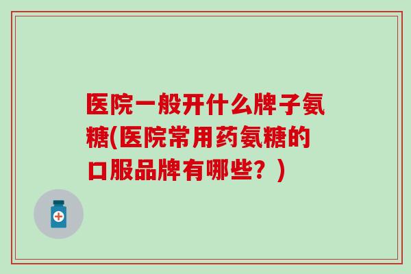 医院一般开什么牌子氨糖(医院常用药氨糖的口服品牌有哪些？)