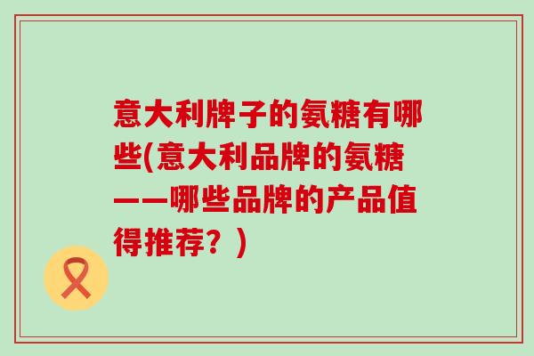 意大利牌子的氨糖有哪些(意大利品牌的氨糖——哪些品牌的产品值得推荐？)