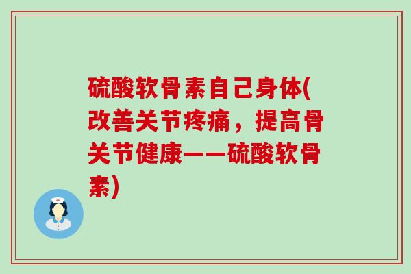 硫酸软骨素自己身体(改善关节疼痛，提高骨关节健康——硫酸软骨素)