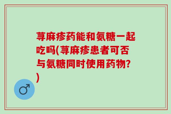 荨麻疹药能和氨糖一起吃吗(荨麻疹患者可否与氨糖同时使用药物？)