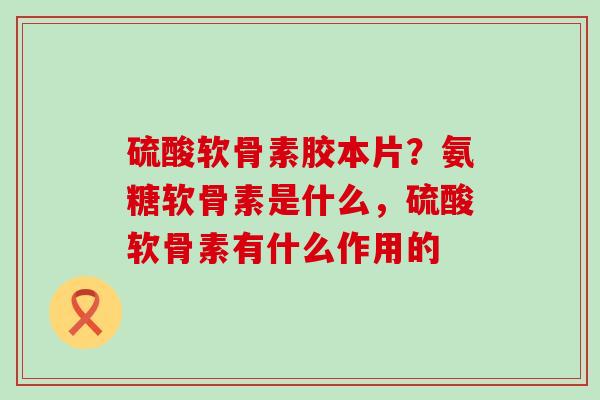 硫酸软骨素胶本片？氨糖软骨素是什么，硫酸软骨素有什么作用的
