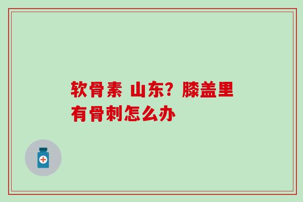软骨素 山东？膝盖里有骨刺怎么办
