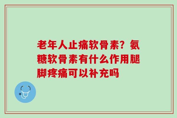 老年人止痛软骨素？氨糖软骨素有什么作用腿脚疼痛可以补充吗