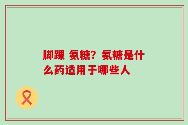 脚踝 氨糖？氨糖是什么药适用于哪些人