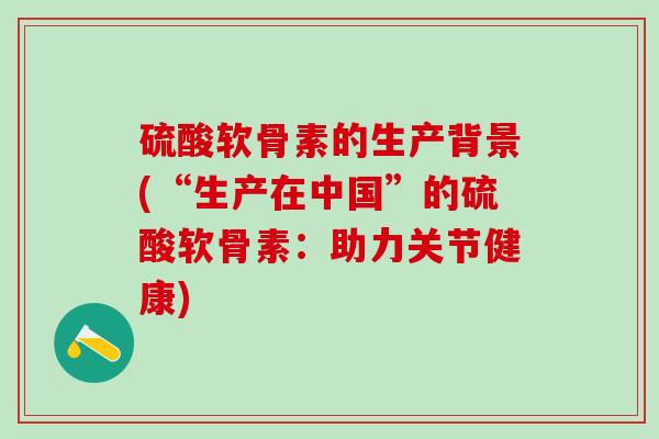 硫酸软骨素的生产背景(“生产在中国”的硫酸软骨素：助力关节健康)
