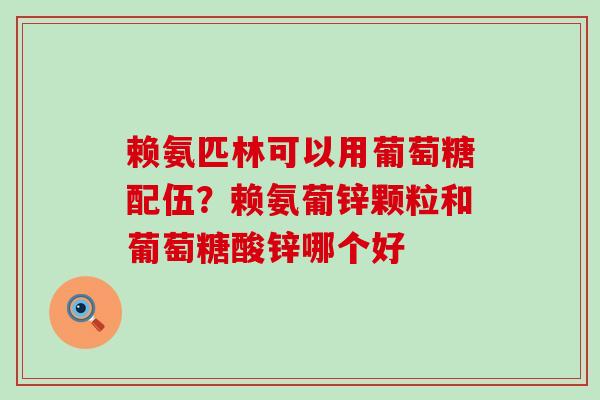 赖氨匹林可以用葡萄糖配伍？赖氨葡锌颗粒和葡萄糖酸锌哪个好