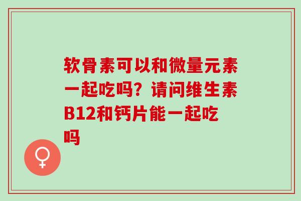 软骨素可以和微量元素一起吃吗？请问维生素B12和钙片能一起吃吗