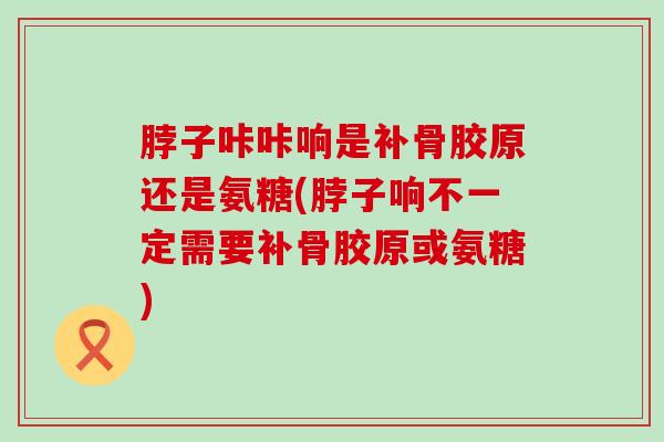 脖子咔咔响是补骨胶原还是氨糖(脖子响不一定需要补骨胶原或氨糖)