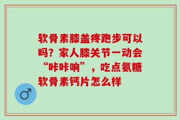软骨素膝盖疼跑步可以吗？家人膝关节一动会“咔咔响”，吃点氨糖软骨素钙片怎么样